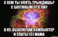 с кем ты опять трындишь? с баутиным что ли? а ну, выключай компьютер и спать! (с) мама