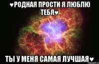 ♥родная прости я люблю тебя♥ ты у меня самая лучшая♥