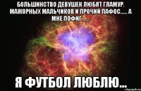 большинство девушек любят гламур. мажорных мальчиков и прочий пафос...... а мне пофиг ...... я футбол люблю...