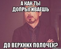 а как ты допрыгиваешь до верхних полочек?