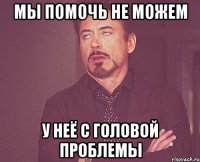 мы помочь не можем у неё с головой проблемы