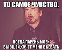 то самое чувство, когда парень моей бывшей,хочет меня въебать