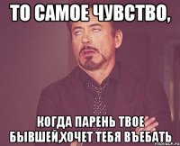 то самое чувство, когда парень твое бывшей,хочет тебя въебать