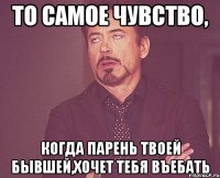 то самое чувство, когда парень твоей бывшей,хочет тебя въебать