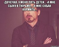 -дочечка, у меня пять детей... -а мне сыну в тюрьму... -а мне собак кормить... 