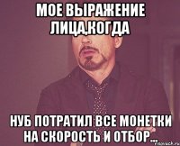 мое выражение лица,когда нуб потратил все монетки на скорость и отбор...