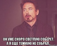  он уже скоро светлую соберет, а я еще темную не собрал..