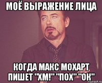 моё выражение лица когда макс мохарт пишет "хм!" "пох" "ок"