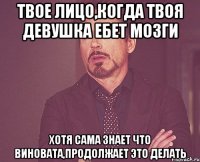 твое лицо,когда твоя девушка ебет мозги хотя сама знает что виновата,продолжает это делать