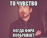 то чувство когда фира воображает