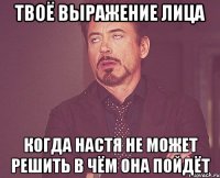 твоё выражение лица когда настя не может решить в чём она пойдёт