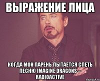 выражение лица когда мой парень пытается спеть песню imagine dragons – radioactive