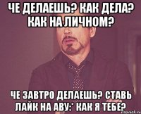 че делаешь? как дела? как на личном? че завтро делаешь? ставь лайк на аву:* как я тебе?
