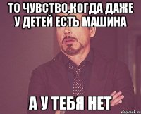 то чувство,когда даже у детей есть машина а у тебя нет