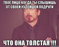 твоё лицо когда ты слышишь от своей худейшей подруги что она толстая !!!