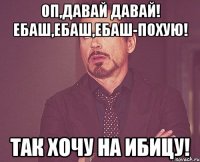 оп,давай давай! ебаш,ебаш,ебаш-похую! так хочу на ибицу!