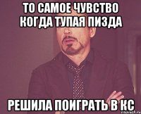 то самое чувство когда тупая пизда решила поиграть в кс