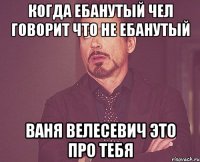 когда ебанутый чел говорит что не ебанутый ваня велесевич это про тебя