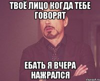 твоё лицо когда тебе говорят ебать я вчера нажрался