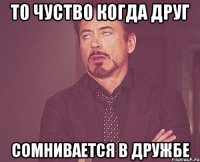 то чуство когда друг сомнивается в дружбе