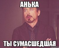 анька ты сумасшедшая