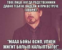 твое лицо, когда родственники давно тебя не видели, и при встрече говорят: "мааа бойы осип, улкен жигит болып калыптыго!"