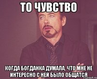 то чувство когда богданка думала, что мне не интересно с ней было общатся