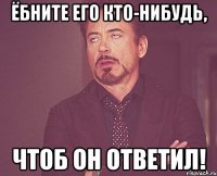 ёбните его кто-нибудь, чтоб он ответил!