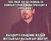 твое лицо, когда сидишь за компьютером, и мама приходит и спрашивает: кыздарга собщение жазып жатсын ба? кызын бар шыгар!