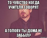 то чувство когда учителя говорят а голову ты дома не забыл?