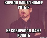 кирилл нашел номер риты? не собирался даже искать