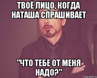 твоё лицо, когда наташа спрашивает "что тебе от меня надо?"