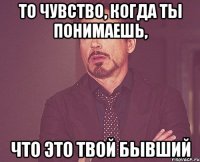 то чувство, когда ты понимаешь, что это твой бывший