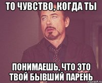 то чувство, когда ты понимаешь, что это твой бывший парень