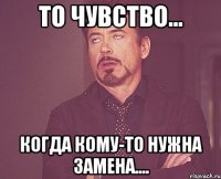 то чувство... когда кому-то нужна замена....