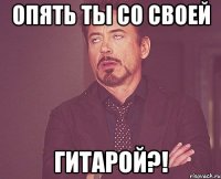 опять ты со своей гитарой?!