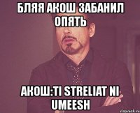 бляя акош забанил опять акош:ti streliat ni umeesh