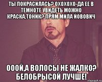 ты покрасилась? охохохо-да ее в темноте увидеть можно краска,тоник? прям мила йовович ооой,а волосы не жалко? белобрысой лучше!