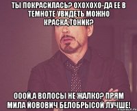 ты покрасилась? охохохо-да ее в темноте увидеть можно краска,тоник? ооой,а волосы не жалко? прям мила йовович белобрысой лучше!