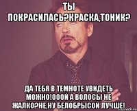 ты покрасилась?краска,тоник? да тебя в темноте увидеть можно!ооой а волосы не жалко?не,ну белобрысой лучше!