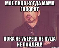 моё лицо,когда мама говорит пока не убереш не куда не пойдеш!