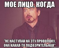 мое лицо, когда "не наступай на эту проволоку, она какая-то подозрительная"