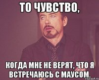 то чувство, когда мне не верят, что я встречаюсь с маусом.