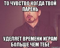 то чувство когда твой парень уделяет времени играм больше чем тебе