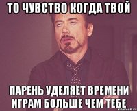 то чувство когда твой парень уделяет времени играм больше чем тебе