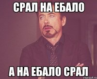 срал на ебало а на ебало срал