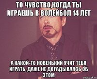 то чувство,когда ты играешь в волейбол 14 лет а какой-то новенький учит тебя играть, даже не догадываясь об этом