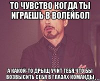 то чувство когда ты играешь в волейбол а какой-то дрыщ учит тебя,что бы возвысить себя в глазах команды