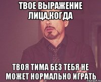 твое выражение лица,когда твоя тима без тебя не может нормально играть