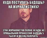 куда поступать будешь? на журналистику? этих журналистов полно, не иди, не прибыльная профессия. будешь 5 тысяч в месяц получать.